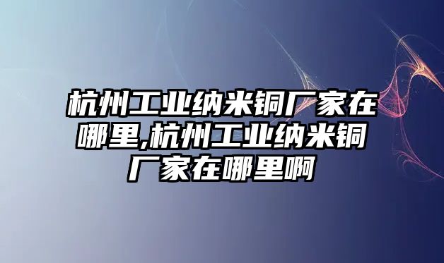 杭州工業(yè)納米銅廠家在哪里,杭州工業(yè)納米銅廠家在哪里啊