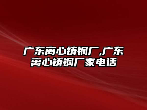 廣東離心鑄銅廠,廣東離心鑄銅廠家電話