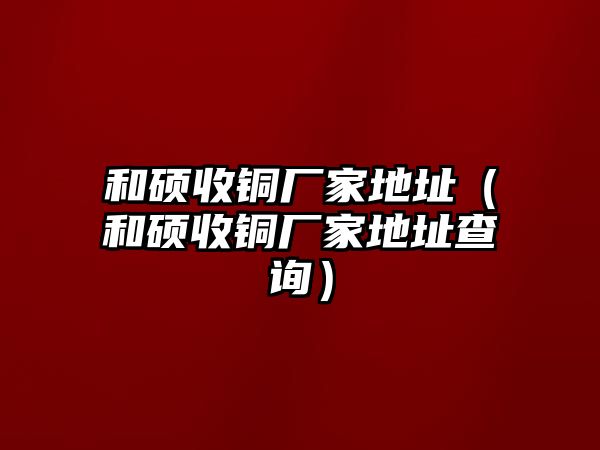 和碩收銅廠家地址（和碩收銅廠家地址查詢）