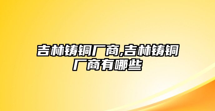 吉林鑄銅廠商,吉林鑄銅廠商有哪些