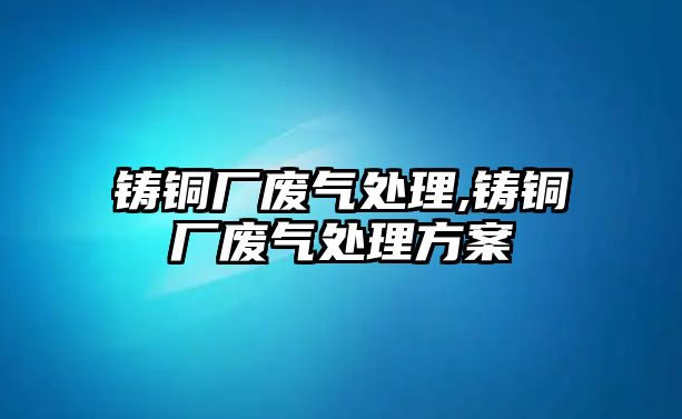 鑄銅廠廢氣處理,鑄銅廠廢氣處理方案