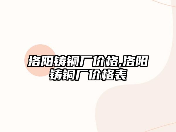 洛陽鑄銅廠價格,洛陽鑄銅廠價格表