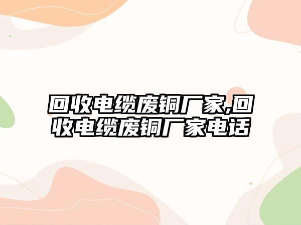 回收電纜廢銅廠家,回收電纜廢銅廠家電話