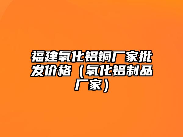 福建氧化鋁銅廠家批發(fā)價(jià)格（氧化鋁制品廠家）