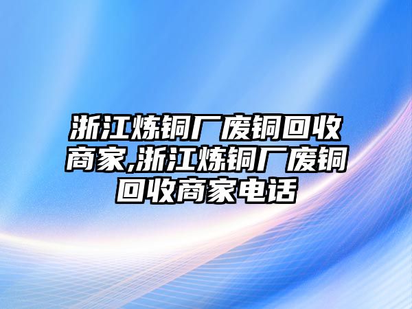 浙江煉銅廠廢銅回收商家,浙江煉銅廠廢銅回收商家電話