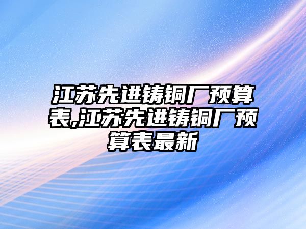 江蘇先進鑄銅廠預算表,江蘇先進鑄銅廠預算表最新