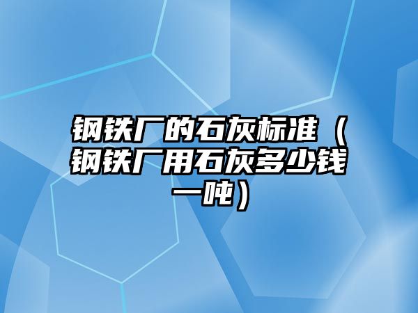 鋼鐵廠的石灰標(biāo)準(zhǔn)（鋼鐵廠用石灰多少錢一噸）