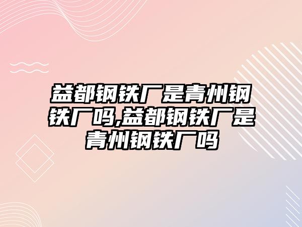 益都鋼鐵廠是青州鋼鐵廠嗎,益都鋼鐵廠是青州鋼鐵廠嗎