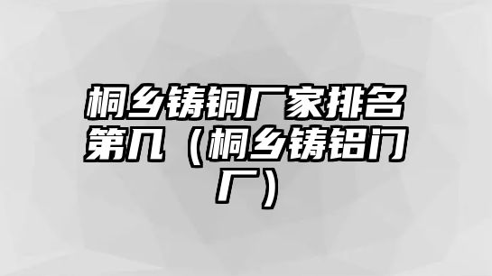 桐鄉(xiāng)鑄銅廠家排名第幾（桐鄉(xiāng)鑄鋁門廠）