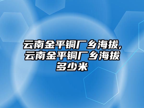 云南金平銅廠鄉(xiāng)海拔,云南金平銅廠鄉(xiāng)海拔多少米