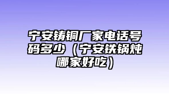 寧安鑄銅廠家電話號(hào)碼多少（寧安鐵鍋燉哪家好吃）