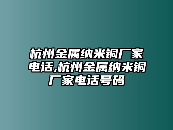 杭州金屬納米銅廠家電話,杭州金屬納米銅廠家電話號碼