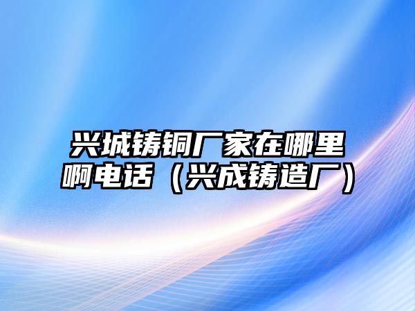 興城鑄銅廠家在哪里啊電話（興成鑄造廠）