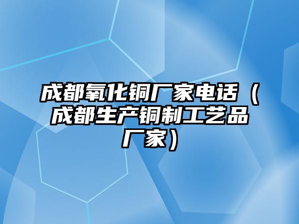 成都氧化銅廠家電話（成都生產(chǎn)銅制工藝品廠家）