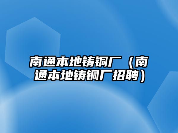 南通本地鑄銅廠（南通本地鑄銅廠招聘）