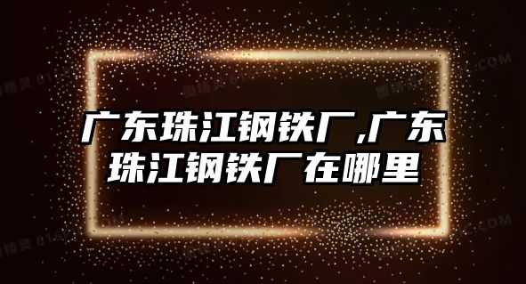 廣東珠江鋼鐵廠,廣東珠江鋼鐵廠在哪里