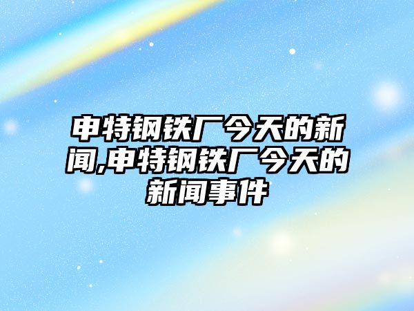 申特鋼鐵廠今天的新聞,申特鋼鐵廠今天的新聞事件