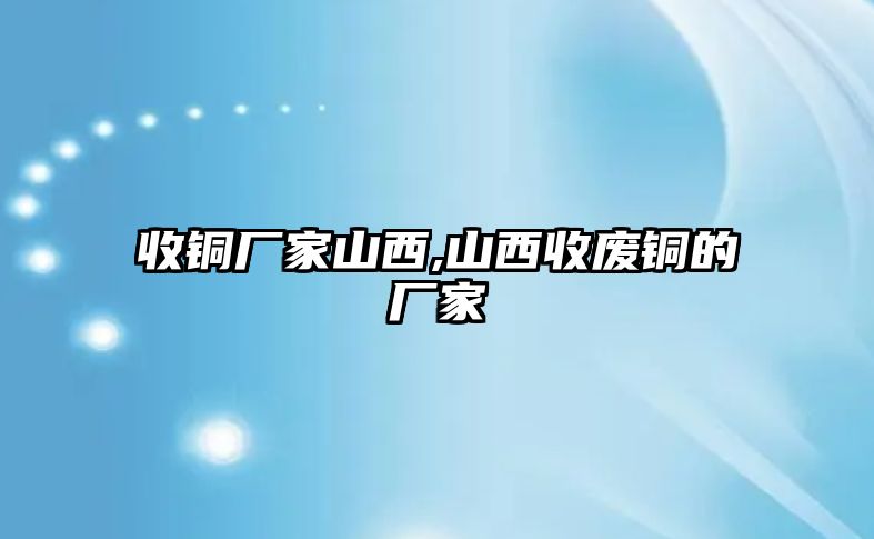 收銅廠家山西,山西收廢銅的廠家