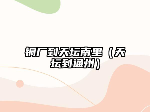 銅廠到天壇南里（天壇到通州）