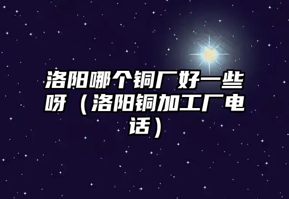 洛陽(yáng)哪個(gè)銅廠好一些呀（洛陽(yáng)銅加工廠電話）