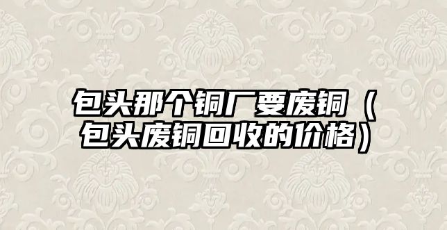 包頭那個(gè)銅廠要廢銅（包頭廢銅回收的價(jià)格）