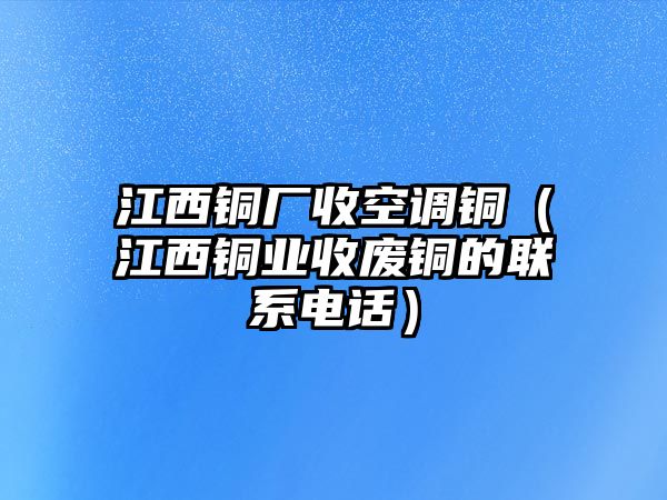 江西銅廠收空調銅（江西銅業(yè)收廢銅的聯(lián)系電話）