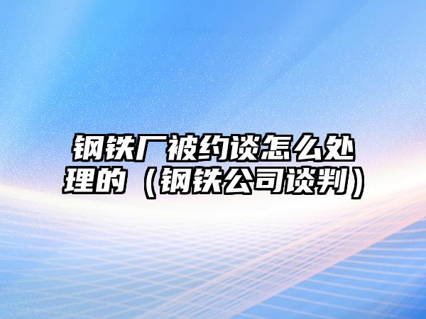 鋼鐵廠被約談怎么處理的（鋼鐵公司談判）