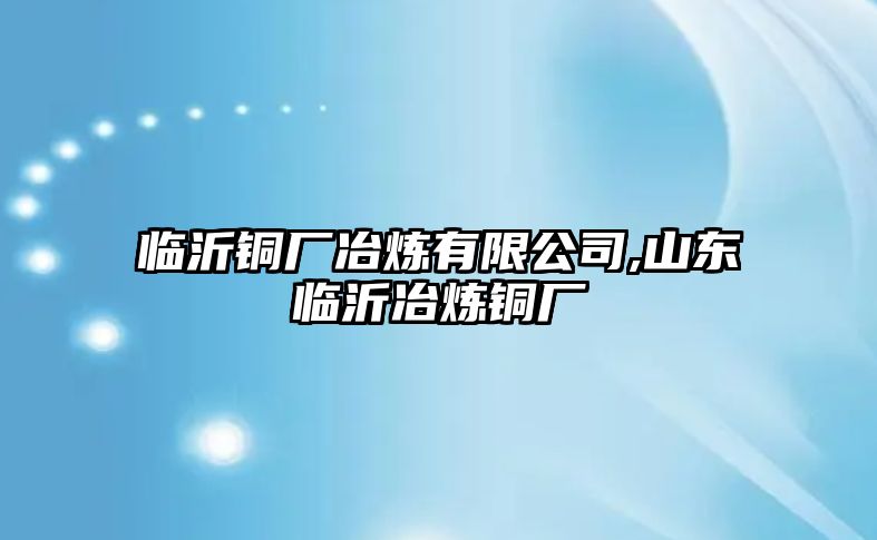 臨沂銅廠冶煉有限公司,山東臨沂冶煉銅廠