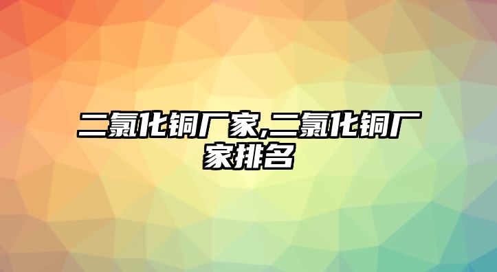 二氯化銅廠家,二氯化銅廠家排名