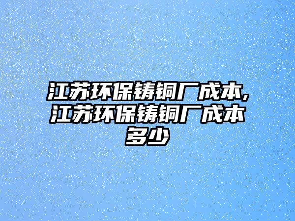 江蘇環(huán)保鑄銅廠成本,江蘇環(huán)保鑄銅廠成本多少