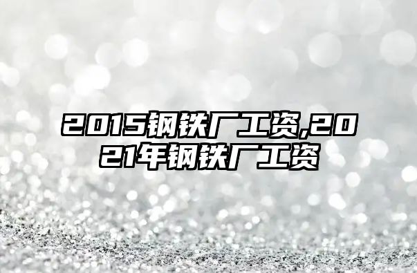 2015鋼鐵廠工資,2021年鋼鐵廠工資