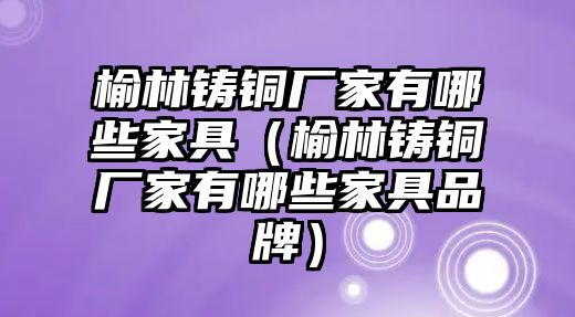 榆林鑄銅廠家有哪些家具（榆林鑄銅廠家有哪些家具品牌）