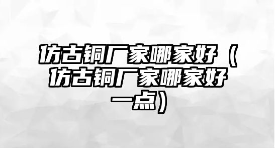 仿古銅廠家哪家好（仿古銅廠家哪家好一點）