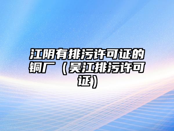 江陰有排污許可證的銅廠（吳江排污許可證）