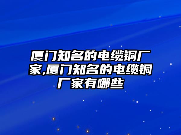 廈門知名的電纜銅廠家,廈門知名的電纜銅廠家有哪些