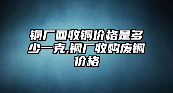 銅廠回收銅價格是多少一克,銅廠收購廢銅價格