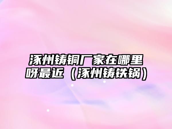 涿州鑄銅廠家在哪里呀最近（涿州鑄鐵鍋）