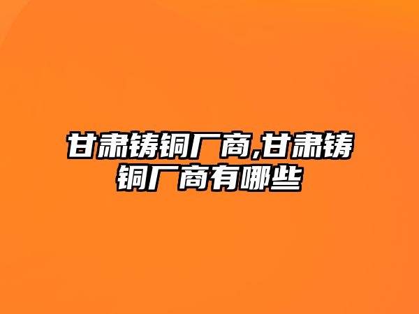 甘肅鑄銅廠商,甘肅鑄銅廠商有哪些