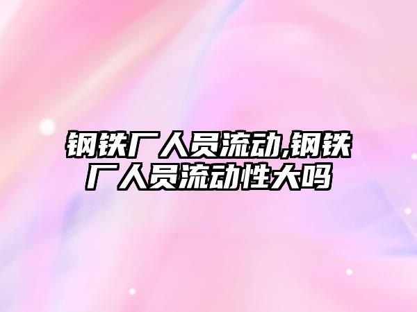 鋼鐵廠人員流動,鋼鐵廠人員流動性大嗎