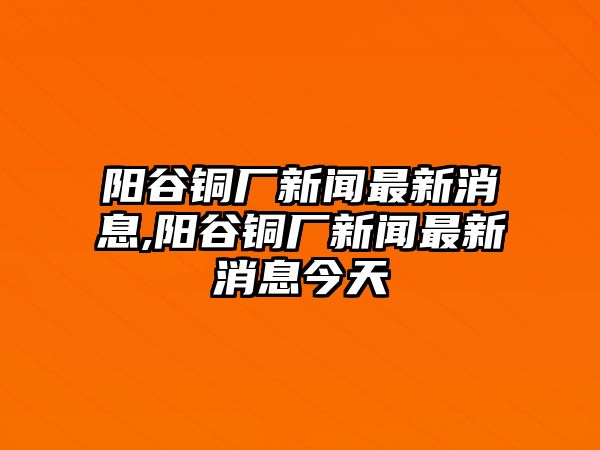 陽谷銅廠新聞最新消息,陽谷銅廠新聞最新消息今天