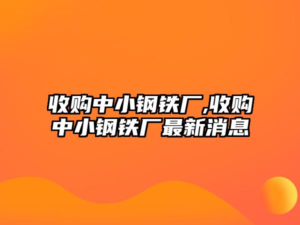 收購中小鋼鐵廠,收購中小鋼鐵廠最新消息