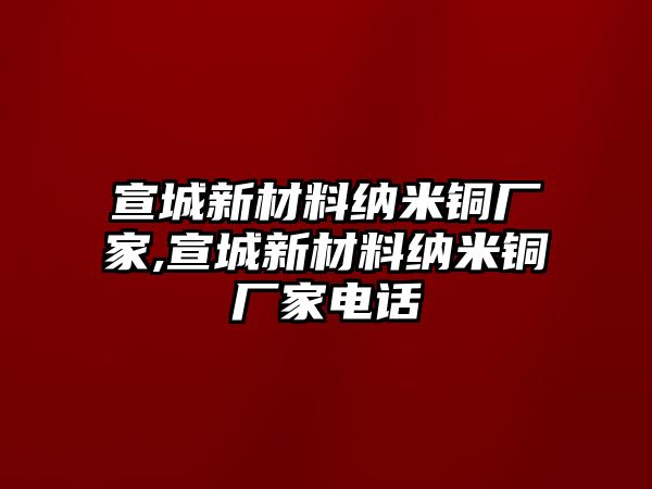 宣城新材料納米銅廠家,宣城新材料納米銅廠家電話