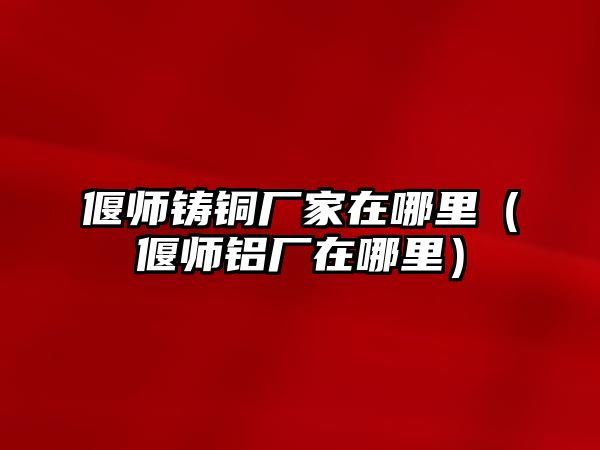 偃師鑄銅廠家在哪里（偃師鋁廠在哪里）