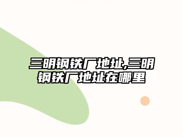 三明鋼鐵廠地址,三明鋼鐵廠地址在哪里