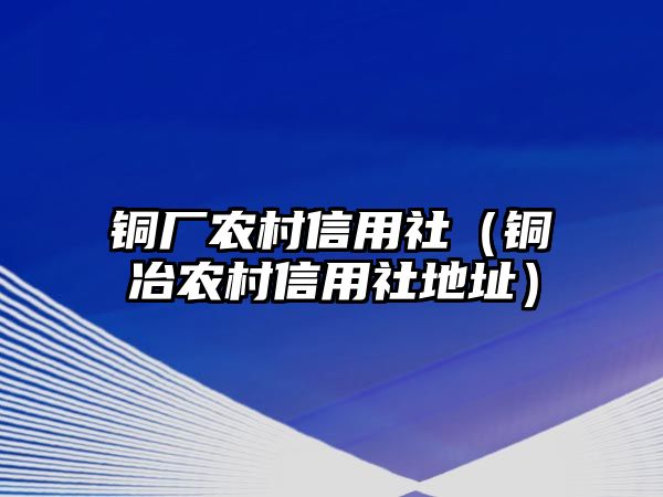 銅廠農(nóng)村信用社（銅冶農(nóng)村信用社地址）