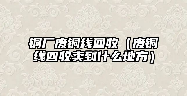 銅廠廢銅線回收（廢銅線回收賣到什么地方）