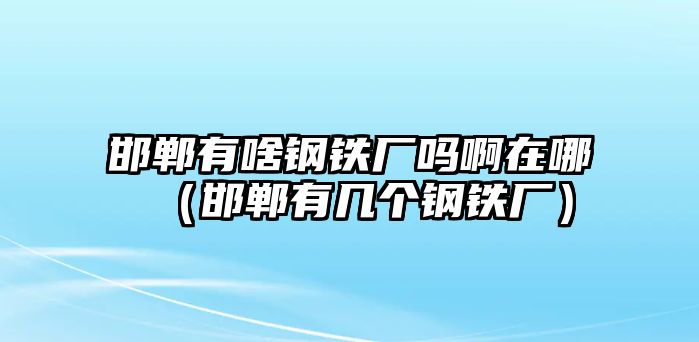 邯鄲有啥鋼鐵廠嗎啊在哪（邯鄲有幾個鋼鐵廠）