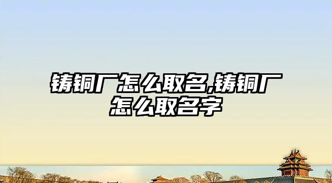 鑄銅廠怎么取名,鑄銅廠怎么取名字