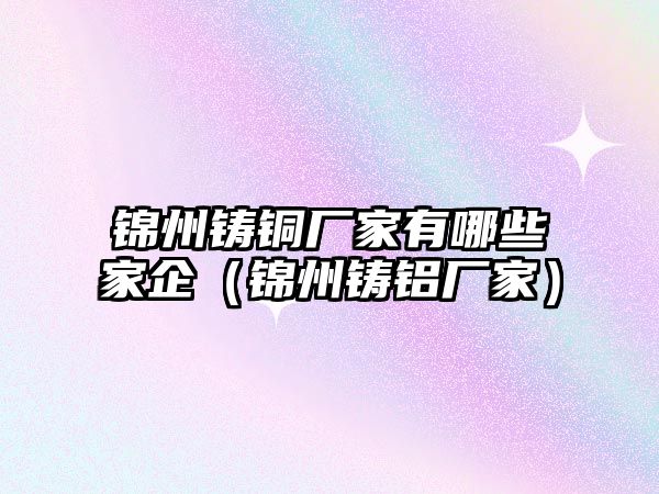 錦州鑄銅廠家有哪些家企（錦州鑄鋁廠家）