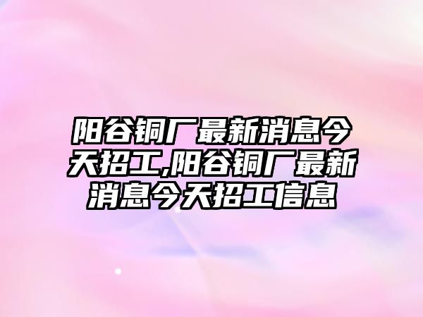 陽谷銅廠最新消息今天招工,陽谷銅廠最新消息今天招工信息